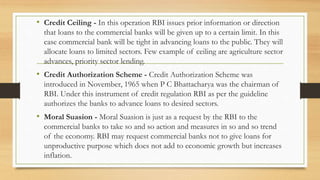 • Credit Ceiling - In this operation RBI issues prior information or direction
that loans to the commercial banks will be given up to a certain limit. In this
case commercial bank will be tight in advancing loans to the public. They will
allocate loans to limited sectors. Few example of ceiling are agriculture sector
advances, priority sector lending.
• Credit Authorization Scheme - Credit Authorization Scheme was
introduced in November, 1965 when P C Bhattacharya was the chairman of
RBI. Under this instrument of credit regulation RBI as per the guideline
authorizes the banks to advance loans to desired sectors.
• Moral Suasion - Moral Suasion is just as a request by the RBI to the
commercial banks to take so and so action and measures in so and so trend
of the economy. RBI may request commercial banks not to give loans for
unproductive purpose which does not add to economic growth but increases
inflation.
 