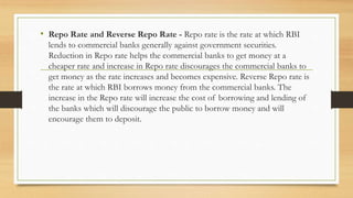 • Repo Rate and Reverse Repo Rate - Repo rate is the rate at which RBI
lends to commercial banks generally against government securities.
Reduction in Repo rate helps the commercial banks to get money at a
cheaper rate and increase in Repo rate discourages the commercial banks to
get money as the rate increases and becomes expensive. Reverse Repo rate is
the rate at which RBI borrows money from the commercial banks. The
increase in the Repo rate will increase the cost of borrowing and lending of
the banks which will discourage the public to borrow money and will
encourage them to deposit.
 