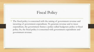 Fiscal Policy
• The fiscal policy is concerned with the raising of government revenue and
incurring of government expenditure. To generate revenue and to incur
expenditure, the government frames a policy called budgetary policy or fiscal
policy. So, the fiscal policy is concerned with government expenditure and
government revenue.
 