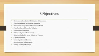 Objectives
• Development by effective Mobilisation of Resources
• Efficient allocation of Financial Resources
• Reduction in inequalities of Income and Wealth
• Price Stability and Control of Inflation
• Employment Generation
• Balanced Regional Development
• Reducing the Deficit in the Balance of Payment
• Capital Formation
• Increasing National Income
• Development of Infrastructure
• Foreign Exchange Earnings
 