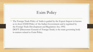 Exim Policy
• The Foreign Trade Policy of India is guided by the Export Import in known
as in short EXIM Policy of the Indian Government and is regulated by
the Foreign Trade Development and Regulation Act, 1992.
DGFT (Directorate General of Foreign Trade) is the main governing body
in matters related to Exim Policy.
 