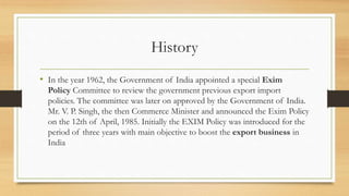 History
• In the year 1962, the Government of India appointed a special Exim
Policy Committee to review the government previous export import
policies. The committee was later on approved by the Government of India.
Mr. V. P. Singh, the then Commerce Minister and announced the Exim Policy
on the 12th of April, 1985. Initially the EXIM Policy was introduced for the
period of three years with main objective to boost the export business in
India
 