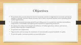 Objectives
• To accelerate the economy from low level of economic activities to high level of economic activities by
making it a globally oriented vibrant economy and to derive maximum benefits from expanding global
market opportunities.
• To stimulate sustained economic growth by providing access to essential raw materials, intermediates,
components,' consumables and capital goods required for augmenting production.
• To enhance the techno local strength and efficiency of Indian agriculture, industry and services,
thereby, improving their competitiveness.
• To generate new employment.
• Opportunities and encourage the attainment of internationally accepted standards of quality.
• To provide quality consumer products at reasonable prices.
 