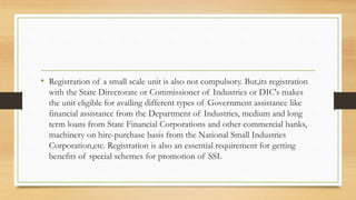 • Registration of a small scale unit is also not compulsory. But,its registration
with the State Directorate or Commissioner of Industries or DIC's makes
the unit eligible for availing different types of Government assistance like
financial assistance from the Department of Industries, medium and long
term loans from State Financial Corporations and other commercial banks,
machinery on hire-purchase basis from the National Small Industries
Corporation,etc. Registration is also an essential requirement for getting
benefits of special schemes for promotion of SSI.
 