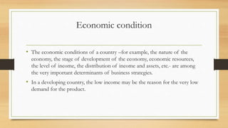 Economic condition
• The economic conditions of a country –for example, the nature of the
economy, the stage of development of the economy, economic resources,
the level of income, the distribution of income and assets, etc.- are among
the very important determinants of business strategies.
• In a developing country, the low income may be the reason for the very low
demand for the product.
 