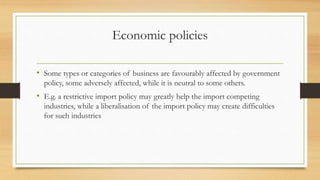 Economic policies
• Some types or categories of business are favourably affected by government
policy, some adversely affected, while it is neutral to some others.
• E.g. a restrictive import policy may greatly help the import competing
industries, while a liberalisation of the import policy may create difficulties
for such industries
 