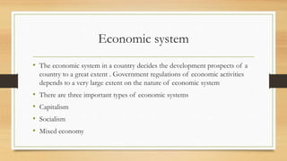 Economic system
• The economic system in a country decides the development prospects of a
country to a great extent . Government regulations of economic activities
depends to a very large extent on the nature of economic system
• There are three important types of economic systems
• Capitalism
• Socialism
• Mixed economy
 