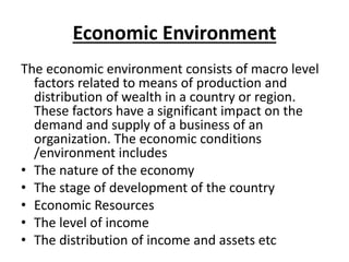 Economic Environment
The economic environment consists of macro level
factors related to means of production and
distribution of wealth in a country or region.
These factors have a significant impact on the
demand and supply of a business of an
organization. The economic conditions
/environment includes
• The nature of the economy
• The stage of development of the country
• Economic Resources
• The level of income
• The distribution of income and assets etc
 