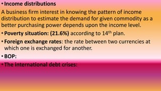 •Income distributions
A business firm interest in knowing the pattern of income
distribution to estimate the demand for given commodity as a
better purchasing power depends upon the income level.
•Poverty situation: (21.6%) according to 14th plan.
•Foreign exchange rates: the rate between two currencies at
which one is exchanged for another.
•BOP:
•The international debt crises:
 