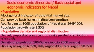 Socio economic dimension/ Basic social and
economic indicators for Nepal
•Population
Most general indicator of potential market size.
Can provide basis for estimating consumption.
Acc. To census 2068 population of Nepal was 26494504.
Population growth rate 1.35%
•Population density and regional distribution
Densely populated areas tend to make product distribution
less costly
Density of population 180/Sq.km.(acc.to 2068 census)
Himalayan region 6.73%, Hilly region 43%, Terai region 50.27%
 