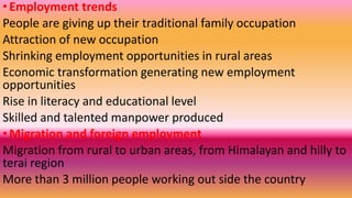 •Employment trends
People are giving up their traditional family occupation
Attraction of new occupation
Shrinking employment opportunities in rural areas
Economic transformation generating new employment
opportunities
Rise in literacy and educational level
Skilled and talented manpower produced
•Migration and foreign employment
Migration from rural to urban areas, from Himalayan and hilly to
terai region
More than 3 million people working out side the country
 