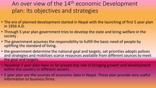 An over view of the 14th economic Development
plan: Its objectives and strategies
• The era of planned development started in Nepal with the launching of first 5 year plan
in 1956 A.D.
• Through 5 year plan government tries to develop the state and bring welfare in the
society .
• The government assumes the responsibility to fulfill the basic need of people by
uplifting the standard of living.
• the government determine the national goal and targets, set priorities adopts polices
and strategies and mobilizes scarce resources available from different sources to meet
the goal and targets .
• Nepalese 5 year plan have so far played imp role in bringing growth and development
within the country in different sectors .
• 5 year plan are the sources of economic data in Nepal. These plan provide very useful
information to business firms.
 