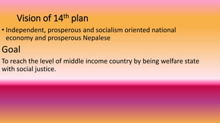 Vision of 14th plan
• Independent, prosperous and socialism oriented national
economy and prosperous Nepalese
Goal
To reach the level of middle income country by being welfare state
with social justice.
 
