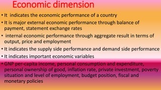 Economic dimension
• It indicates the economic performance of a country
• It is major external economic performance through balance of
payment, statement exchange rates
• internal economic performance through aggregate result in terms of
output, price and employment
• It indicates the supply side performance and demand side performance
• It indicates important economic variables
• GNP per-capita income, personal consumption and expenditure,
personal ownership of good, inflation rate, private investment, poverty
situation and level of employment, budget position, fiscal and
monetary policies
 