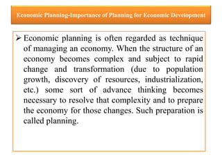 Economic Planning-Importance of Planning for Economic Development
 Economic planning is often regarded as technique
of managing an economy. When the structure of an
economy becomes complex and subject to rapid
change and transformation (due to population
growth, discovery of resources, industrialization,
etc.) some sort of advance thinking becomes
necessary to resolve that complexity and to prepare
the economy for those changes. Such preparation is
called planning.
 