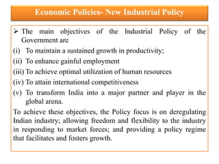 Economic Policies- New Industrial Policy
 The main objectives of the Industrial Policy of the
Government are
(i) To maintain a sustained growth in productivity;
(ii) To enhance gainful employment
(iii) To achieve optimal utilization of human resources
(iv) To attain international competitiveness
(v) To transform India into a major partner and player in the
global arena.
To achieve these objectives, the Policy focus is on deregulating
Indian industry; allowing freedom and flexibility to the industry
in responding to market forces; and providing a policy regime
that facilitates and fosters growth.
 