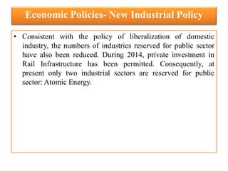 Economic Policies- New Industrial Policy
• Consistent with the policy of liberalization of domestic
industry, the numbers of industries reserved for public sector
have also been reduced. During 2014, private investment in
Rail Infrastructure has been permitted. Consequently, at
present only two industrial sectors are reserved for public
sector: Atomic Energy.
 