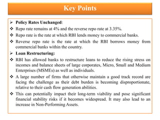 Key Points
 Policy Rates Unchanged:
 Repo rate remains at 4% and the reverse repo rate at 3.35%.
 Repo rate is the rate at which RBI lends money to commercial banks.
 Reverse repo rate is the rate at which the RBI borrows money from
commercial banks within the country.
 Loan Restructuring:
 RBI has allowed banks to restructure loans to reduce the rising stress on
incomes and balance sheets of large corporates, Micro, Small and Medium
Enterprises (MSMEs) as well as individuals.
 A large number of firms that otherwise maintain a good track record are
facing the challenge as their debt burden is becoming disproportionate,
relative to their cash flow generation abilities.
 This can potentially impact their long-term viability and pose significant
financial stability risks if it becomes widespread. It may also lead to an
increase in Non-Performing Assets.
 