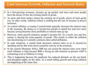 Link between Growth, Inflation and Interest Rates
 In a fast-growing economy, incomes go up quickly and more and more people
have the money to buy the existing bunch of goods.
 As more and more money chases the existing set of goods, prices of such goods
rise. In other words, inflation (which is nothing but the rate of increase in prices)
increases.
 To control inflation, a country’s central bank typically increases the interest rates
in the economy. By doing so, it incentivises people to spend less and save more
because saving becomes more profitable as interest rates go up.
 However, when growth contracts, people’s incomes hit. As a result, less and less
money is chasing the same quantity of goods. This results in either the inflation
rate decelerating or it actually contracts (also called deflation).
 In such situations, a central bank decreases interest rates so as to incentivise
spending and by that route boost economic activity in the economy.
 In the current Monetary Policy, RBI has not raised the interest rates even when
retail inflation is high because RBI is facing an odd situation at present: GDP is
contracting even as inflation is rising.
 This is happening because the pandemic has reduced demand, on the one hand,
and disrupted supply on the other. As a result falling growth and rising inflation
are happening at the same time.
 