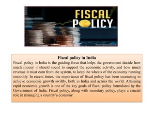 Fiscal policy in India
Fiscal policy in India is the guiding force that helps the government decide how
much money it should spend to support the economic activity, and how much
revenue it must earn from the system, to keep the wheels of the economy running
smoothly. In recent times, the importance of fiscal policy has been increasing to
achieve economic growth swiftly, both in India and across the world. Attaining
rapid economic growth is one of the key goals of fiscal policy formulated by the
Government of India. Fiscal policy, along with monetary policy, plays a crucial
role in managing a country’s economy.
 