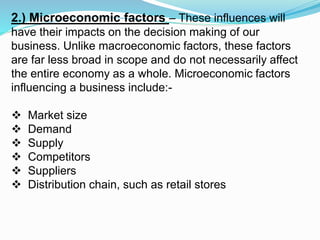 2.) Microeconomic factors – These influences will
have their impacts on the decision making of our
business. Unlike macroeconomic factors, these factors
are far less broad in scope and do not necessarily affect
the entire economy as a whole. Microeconomic factors
influencing a business include:-
 Market size
 Demand
 Supply
 Competitors
 Suppliers
 Distribution chain, such as retail stores
 