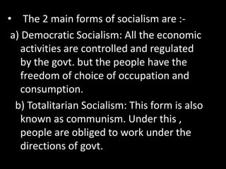 • The 2 main forms of socialism are :-
a) Democratic Socialism: All the economic
activities are controlled and regulated
by the govt. but the people have the
freedom of choice of occupation and
consumption.
b) Totalitarian Socialism: This form is also
known as communism. Under this ,
people are obliged to work under the
directions of govt.
 