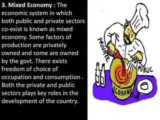 3. Mixed Economy : The
economic system in which
both public and private sectors
co-exist is known as mixed
economy. Some factors of
production are privately
owned and some are owned
by the govt. There exists
freedom of choice of
occupation and consumption .
Both the private and public
sectors plays key roles in the
development of the country.
 