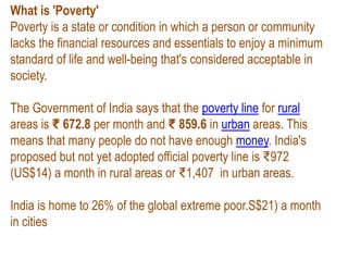 What is 'Poverty'
Poverty is a state or condition in which a person or community
lacks the financial resources and essentials to enjoy a minimum
standard of life and well-being that's considered acceptable in
society.
The Government of India says that the poverty line for rural
areas is ₹ 672.8 per month and ₹ 859.6 in urban areas. This
means that many people do not have enough money. India's
proposed but not yet adopted official poverty line is ₹972
(US$14) a month in rural areas or ₹1,407 in urban areas.
India is home to 26% of the global extreme poor.S$21) a month
in cities
 