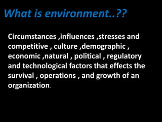 What is environment..??
Circumstances ,influences ,stresses and
competitive , culture ,demographic ,
economic ,natural , political , regulatory
and technological factors that effects the
survival , operations , and growth of an
organization.
 