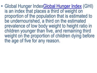 • Global Hunger IndexGlobal Hunger Index (GHI)
is an index that places a third of weight on
proportion of the population that is estimated to
be undernourished, a third on the estimated
prevalence of low body weight to height ratio in
children younger than five, and remaining third
weight on the proportion of children dying before
the age of five for any reason.
 