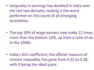 • Inequality in earnings has doubled in India over
the last two decades, making it the worst
performer on this count of all emerging
economies
• The top 10% of wage earners now make 12 times
more than the bottom 10%, up from a ratio of six
in the 1990s.
• India's Gini coefficient, the official measure of
income inequality, has gone from 0.32 to 0.38,
with 0 being the ideal score.
 