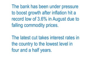 The bank has been under pressure
to boost growth after inflation hit a
record low of 3.6% in August due to
falling commodity prices.
The latest cut takes interest rates in
the country to the lowest level in
four and a half years.
 