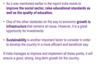 • As it was mentioned earlier in the report India needs to
improve the social sector, raise educational standards as
well as the quality of education.
• One of the other obstacles on the way to economic growth is
infrastructure that remains an issue. However, it is a great
opportunity for investments.
• Sustainability is another important factor to consider in order
to develop the country in a more efficient and beneficial way.
If India manages to improve and implement all these points, it will
ensure a good, strong, long-term growth for the country.
 