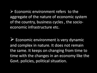  Economic environment refers to the
aggregate of the nature of economic system
of the country, business cycles , the socio-
economic infrastructure etc.
 Economic environment is very dynamic
and complex in nature. It does not remain
the same. It keeps on changing from time to
time with the changes in an economy like the
Govt. policies, political situation.
 