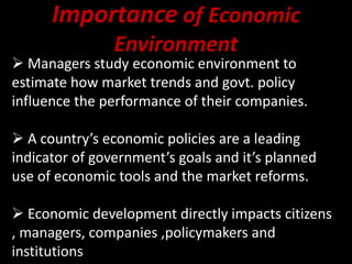 Importance of Economic
Environment
 Managers study economic environment to
estimate how market trends and govt. policy
influence the performance of their companies.
 A country’s economic policies are a leading
indicator of government’s goals and it’s planned
use of economic tools and the market reforms.
 Economic development directly impacts citizens
, managers, companies ,policymakers and
institutions
 