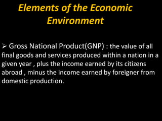 Elements of the Economic
Environment
 Gross National Product(GNP) : the value of all
final goods and services produced within a nation in a
given year , plus the income earned by its citizens
abroad , minus the income earned by foreigner from
domestic production.
 