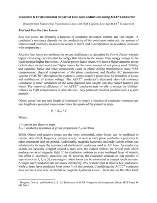 Economic & Environmental Impact of Line Loss Reductions using ACCC® Conductor
(Excerpt from Engineering Transmission Lines with High Capacity Low Sag ACCC®
Conductors)
Real and Reactive Line Losses
Real line losses are primarily a function of conductor resistance, current, and line length. A
conductor’s resistance depends on the conductivity of the constituent materials, the amount of
material used (normally measured in kcmils or mm2
), and its temperature (as resistance increases
with temperature).
Reactive line losses are attributed to system inefficiency as described by Power Factor wherein
higher circulating currents (due to energy that returns to the source from energy storage in the
load) produce higher line losses. A lower power factor circuit will have a higher apparent power
(which does no real work) and higher losses for the same amount of real power used. Utilities
add capacitor banks and other components (such as phase-shifting transformers; static VAR
compensators; physical transposition of the phase conductors; and flexible AC transmission
systems (“FACTS”) throughout the system to control reactive power flow for reduction of losses
and stabilization of system voltage. The ACCC®
conductor’s decreased electrical resistance
(compared to other conductors of the same diameter and weight) can also reduce reactive line
losses. The improved efficiency of the ACCC®
conductor may be able to reduce the Utilities’
reliance on VAR compensators or other devices. Any potential reduction would require a system
analysis.
Ohmic power loss per unit length of conductor is simply a function of conductor resistance per
unit length at a specified temperature times the square of the current in amps.
PL = Rcdr * I2
Where:
I = current per phase in amps
Rcdr = conductor resistance at given temperature Tcdr in Ohms
While Ohmic and reactive losses are the most substantial, other losses can be attributed to
corona, skin effect, frequency, current density, as well as each phase conductor’s proximity to
other conductors and the ground. Additionally, magnetic hysteresis and eddy current effects can
substantially increase the resistance of steel-cored conductors used in AC lines. As conductive
strands are helically wrapped around a steel core, the current follows the helical path which
produces an axial magnetic field. If the conductor contains an even numbered layer of strands,
this effect is essentially cancelled out. If, however, the conductor contains an odd number of
layers (such as 1, 3, or 5), core magnetization losses can be substantial as current levels increase.
A single layer conductor can see losses increase by 20% or more even at relative low load levels,
while a three layer conductor loses about ½ of that amount. Considering the ACCC®
conductor
does not use a steel core; it exhibits no magnetic hysteresis losses1
1
Douglass, Dale A., and Rathbun, L.S., AC Resistance of ACSR - Magnetic and temperature effects, IEEE Paper 84
SM 700-1
. Invar steel on the other hand,
 