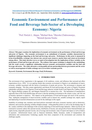 ISSN 2349-7807
International Journal of Recent Research in Commerce Economics and Management (IJRRCEM)
Vol. 3, Issue 3, pp: (85-90), Month: July - September 2016, Available at: www.paperpublications.org
Page | 85
Paper Publications
Economic Environment and Performance of
Food and Beverage Sub-Sector of a Developing
Economy: Nigeria
1
Prof. Partick L. Akpan, 2
Michael Ikon, 3
Okereke Chukwunonye,
4
Momoh Ijeoma Nneka
1, 2, 3,4
department of Business Administration, Nnamdi Azikiwe University, Awka, Nigeria
Abstract: This paper examines the implications of economic environment on the performance of food and beverage
sub-sector of Nigeria. The economic environment is an embodiment of dynamic variables characterized by
significant challenges impacting on the food and beverage sub-sector. Performance in this sector is measured in
terms of profitability, exchange rate, interest rate, current asset, turnover, market share and return on investment
among others. This study therefore serves as report of investigation into the implications of these variables on the
performance of food and beverage sub sector. The ordinary least square technique is adopted in the methodology
and the result reveals a significant relationship between economic environmental variables and the food and
beverage sub-sector. The study advocates a strong public private partnership between government and the sector
as well as encouragement of stable exchange rate so as to foster economic growth.
Keywords: Economic, Environment, Beverage, Food, Performance.
1. INTRODUCTION
The environment of any organization is the aggregate of all conditions, events, and influences that surround and affect
organizations (Levy, 1992). It is an aspiring sesame that economic environment in Nigeria is an embodiment of macro-
economic variables associated with the factors of production of goods and services. The environment is dynamic and
constantly changing. This then creates opportunities and threats for food and beverage sub sector of Nigeria. Prominent
stakeholders and players in the Nigerian f Food and Beverage subsector include Nestle Food Nigeria Plc, Cadbury Nigeria
Plc, Nigeria Bottling company Plc, and Dangote flourmill Plc to mention but a few. The lamentation of manufacturers
especially those of the Food and Beverage sub sector is that the operating environment in the country is poor and the cost
of business operation is expensive. This impacts on the performance of Food and beverage sub sector of the economy.
Thus inadequate management of macro-economic variables such as interest rate, unstable exchange rate, import, export
and duplicating of essential infrastructures account for the challenges in this regard.
Instability of exchange rate, monetary and fiscal policies associated with taxes, economic structure such as democracy,
industrial, and economic planning variables (budgets,strategic rolling plan/blue prints) as well as the developing stage of
the country contribute to the challenges of the economy impacting on food and beverage industries. Others are but are not
restricted to economic indices like national income, distribution of income, rate and growth of Gross National Product, per
capita income, disposable personal income, rate of savings and investment, value of export and import as well as balance
of payment. Infrastructural factors such as financial institutions, Banks, Insurance, modes of transportation and
information and communication Technology equally form basic component of the environment and constitute the
challenges equally.
 
