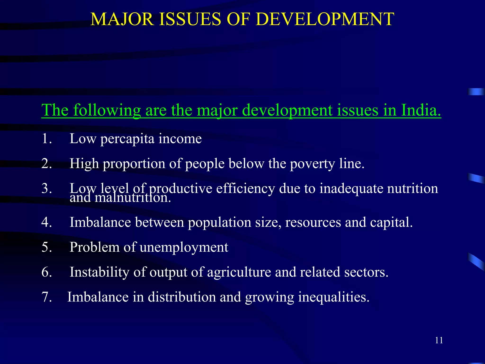 MAJOR ISSUES OF DEVELOPMENT
The following are the major development issues in India.
1. Low percapita income
2. High proportion of people below the poverty line.
3. Low level of productive efficiency due to inadequate nutrition
and malnutrition.
4. Imbalance between population size, resources and capital.
5. Problem of unemployment
6. Instability of output of agriculture and related sectors.
7. Imbalance in distribution and growing inequalities.
11
 