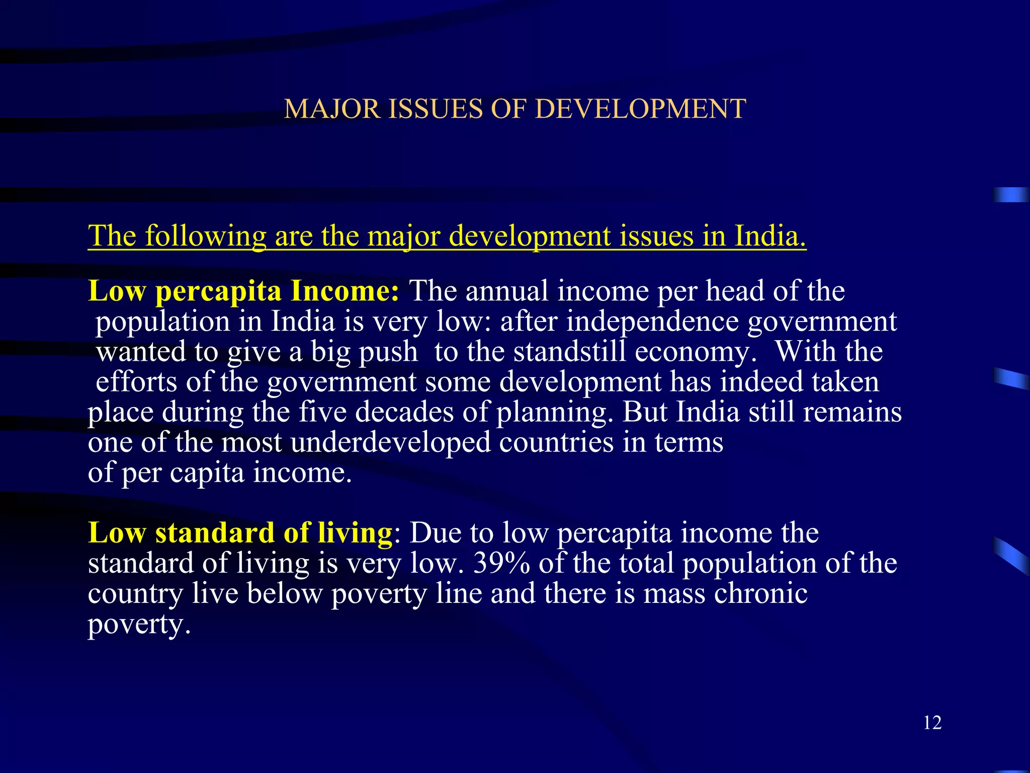 MAJOR ISSUES OF DEVELOPMENT
The following are the major development issues in India.
Low percapita Income: The annual income per head of the
population in India is very low: after independence government
wanted to give a big push to the standstill economy. With the
efforts of the government some development has indeed taken
place during the five decades of planning. But India still remains
one of the most underdeveloped countries in terms
of per capita income.
Low standard of living: Due to low percapita income the
standard of living is very low. 39% of the total population of the
country live below poverty line and there is mass chronic
poverty.
12
 