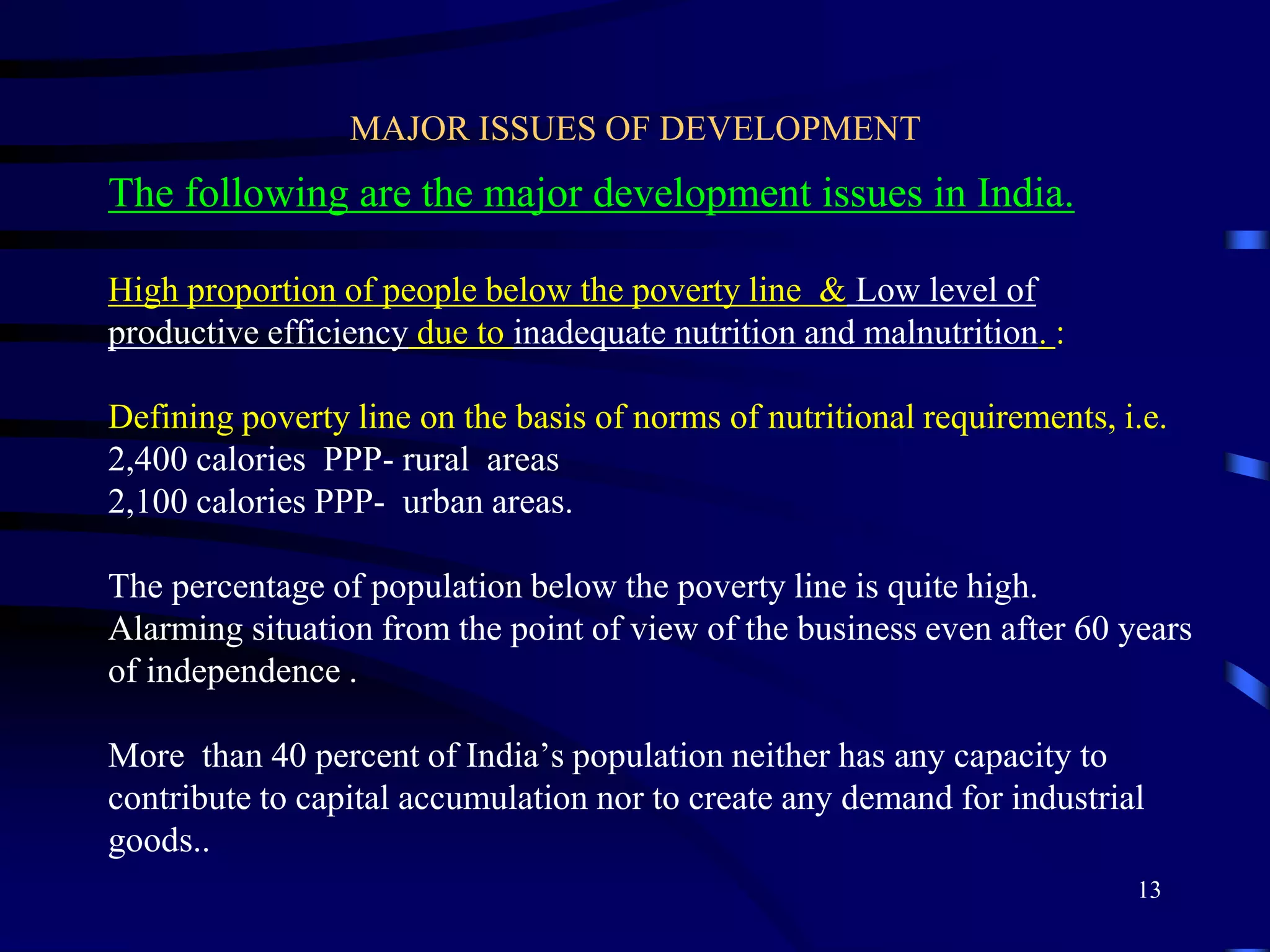 MAJOR ISSUES OF DEVELOPMENT
The following are the major development issues in India.
High proportion of people below the poverty line & Low level of
productive efficiency due to inadequate nutrition and malnutrition. :
Defining poverty line on the basis of norms of nutritional requirements, i.e.
2,400 calories PPP- rural areas
2,100 calories PPP- urban areas.
The percentage of population below the poverty line is quite high.
Alarming situation from the point of view of the business even after 60 years
of independence .
More than 40 percent of India’s population neither has any capacity to
contribute to capital accumulation nor to create any demand for industrial
goods..
13
 