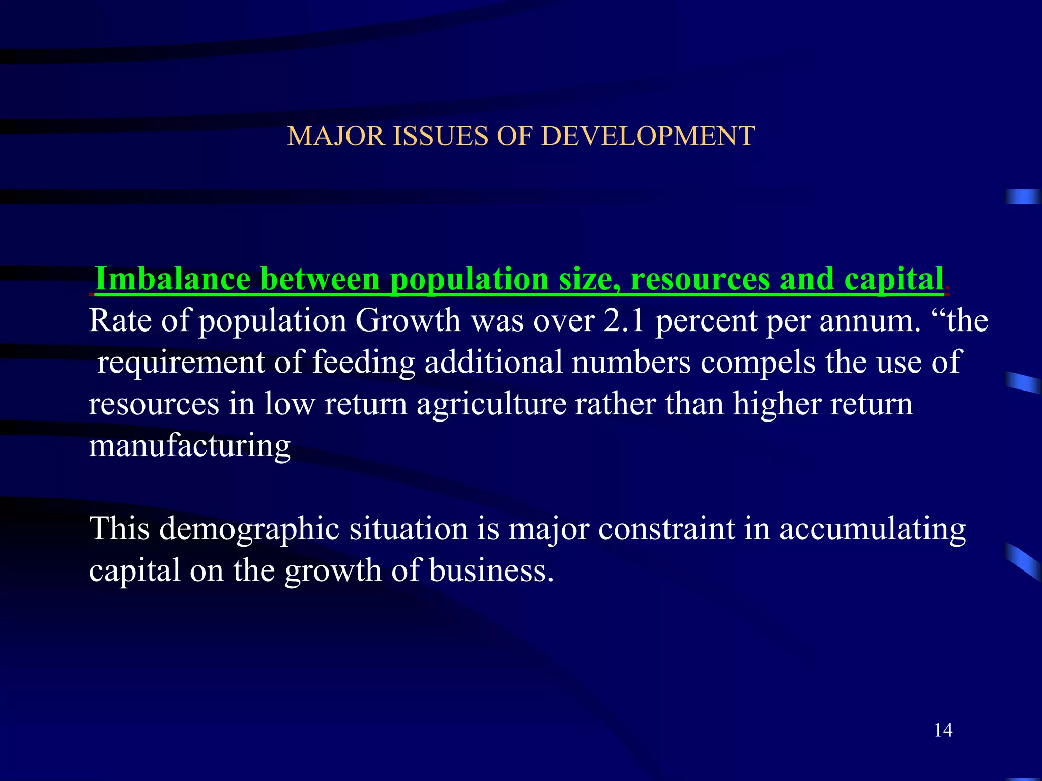 MAJOR ISSUES OF DEVELOPMENT
Imbalance between population size, resources and capital.
Rate of population Growth was over 2.1 percent per annum. “the
requirement of feeding additional numbers compels the use of
resources in low return agriculture rather than higher return
manufacturing
This demographic situation is major constraint in accumulating
capital on the growth of business.
14
 