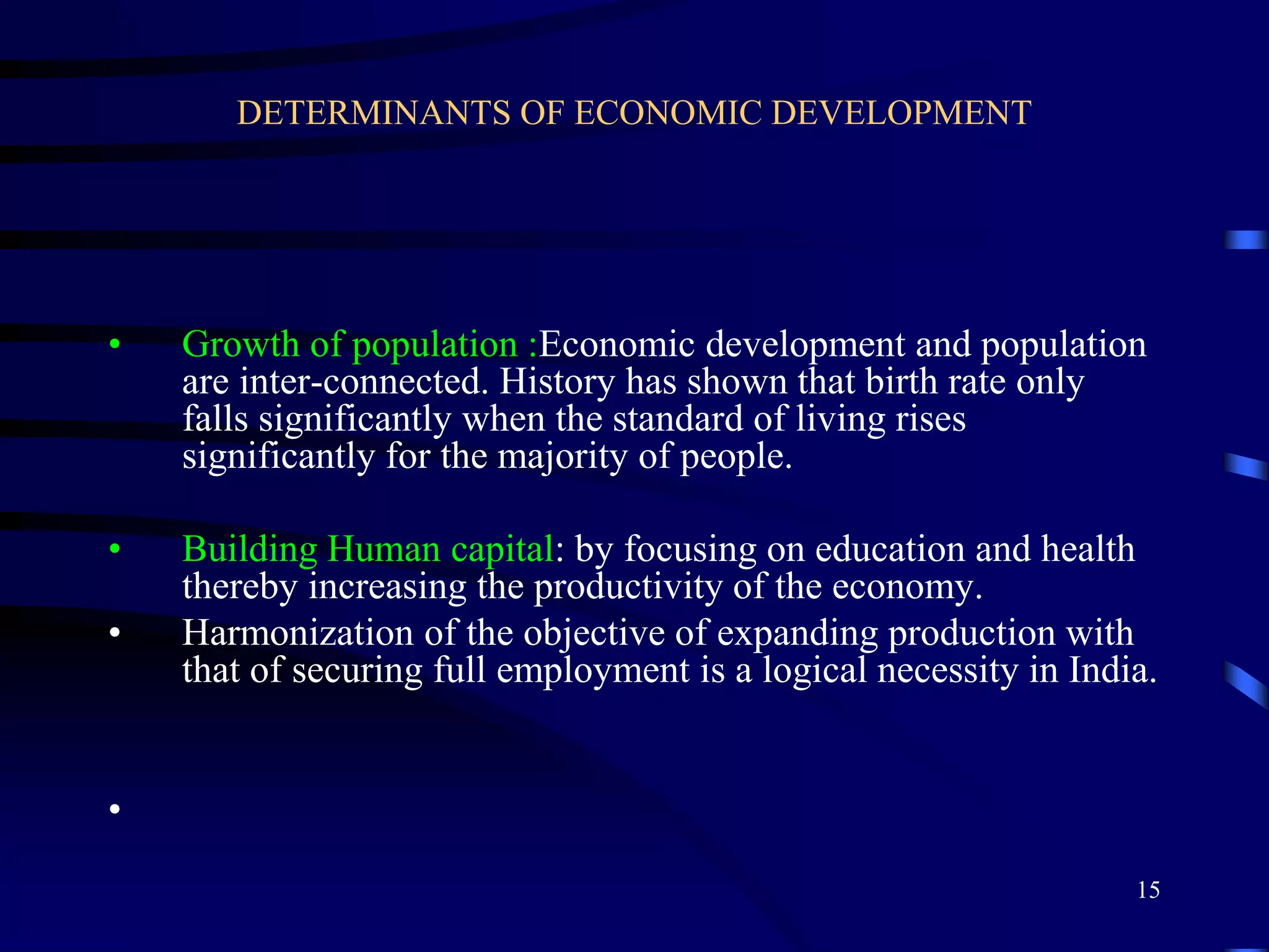 DETERMINANTS OF ECONOMIC DEVELOPMENT
• Growth of population :Economic development and population
are inter-connected. History has shown that birth rate only
falls significantly when the standard of living rises
significantly for the majority of people.
• Building Human capital: by focusing on education and health
thereby increasing the productivity of the economy.
• Harmonization of the objective of expanding production with
that of securing full employment is a logical necessity in India.
•
15
 