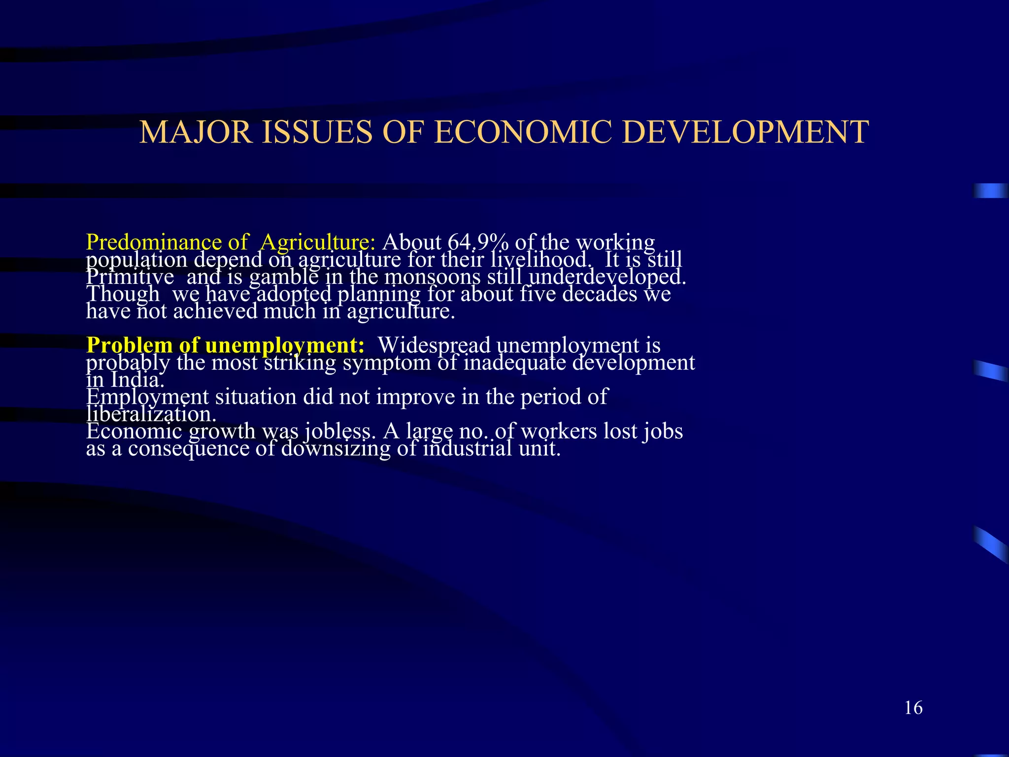 MAJOR ISSUES OF ECONOMIC DEVELOPMENT
Predominance of Agriculture: About 64.9% of the working
population depend on agriculture for their livelihood. It is still
Primitive and is gamble in the monsoons still underdeveloped.
Though we have adopted planning for about five decades we
have not achieved much in agriculture.
Problem of unemployment: Widespread unemployment is
probably the most striking symptom of inadequate development
in India.
Employment situation did not improve in the period of
liberalization.
Economic growth was jobless. A large no. of workers lost jobs
as a consequence of downsizing of industrial unit.
16
 