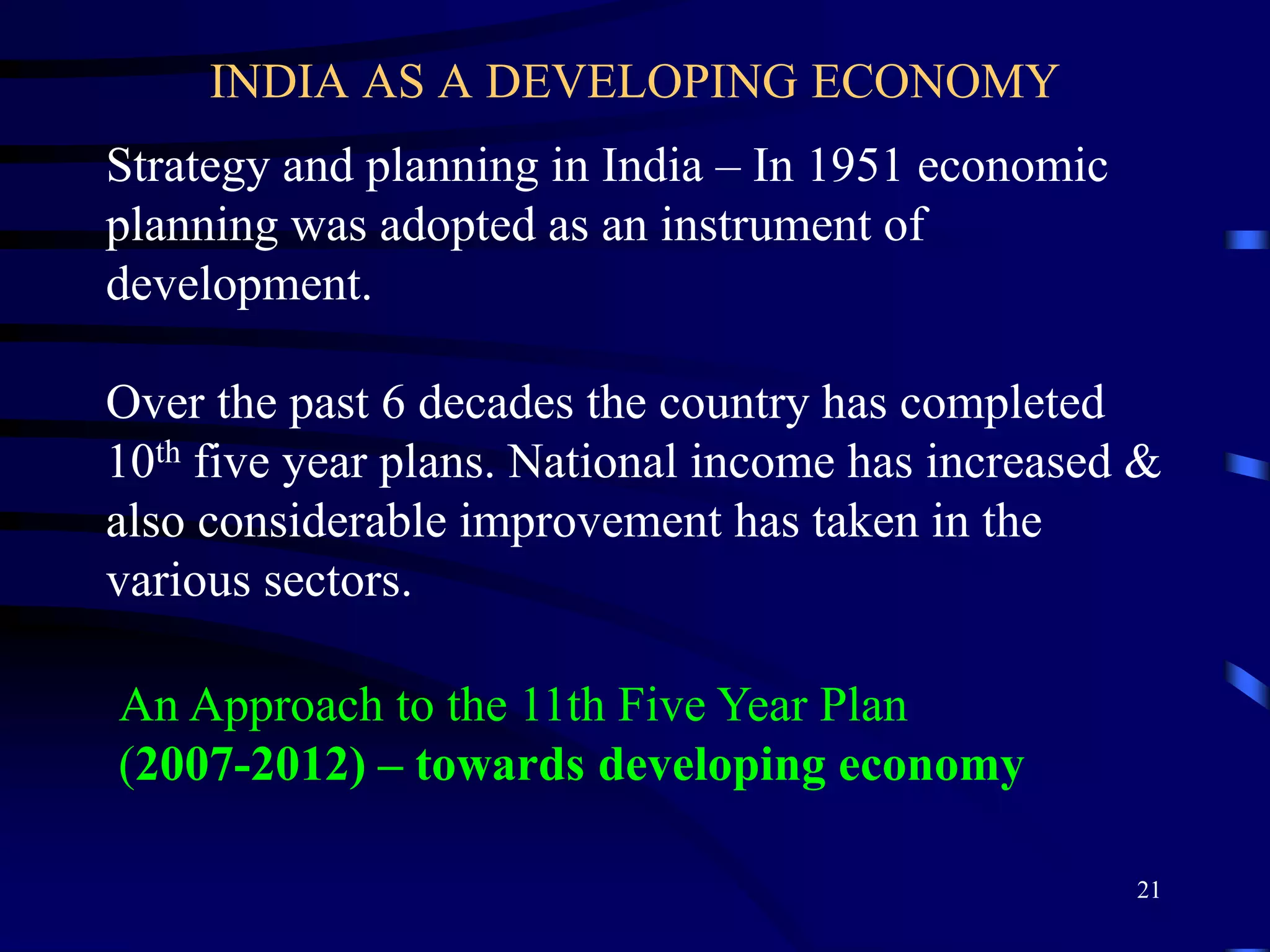 INDIA AS A DEVELOPING ECONOMY
Strategy and planning in India – In 1951 economic
planning was adopted as an instrument of
development.
Over the past 6 decades the country has completed
10th five year plans. National income has increased &
also considerable improvement has taken in the
various sectors.
An Approach to the 11th Five Year Plan
(2007-2012) – towards developing economy
21
 