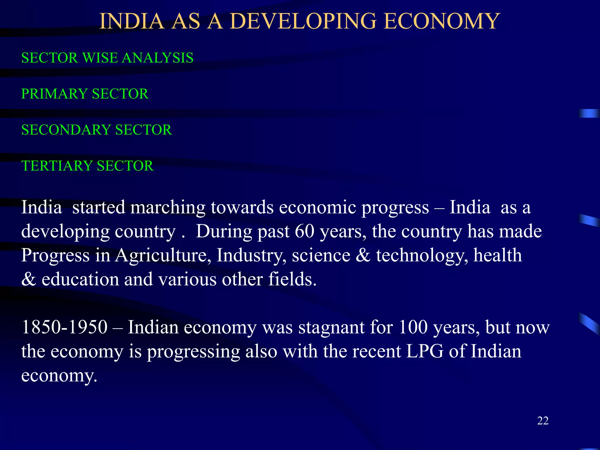 INDIA AS A DEVELOPING ECONOMY
SECTOR WISE ANALYSIS
PRIMARY SECTOR
SECONDARY SECTOR
TERTIARY SECTOR
India started marching towards economic progress – India as a
developing country . During past 60 years, the country has made
Progress in Agriculture, Industry, science & technology, health
& education and various other fields.
1850-1950 – Indian economy was stagnant for 100 years, but now
the economy is progressing also with the recent LPG of Indian
economy.
22
 