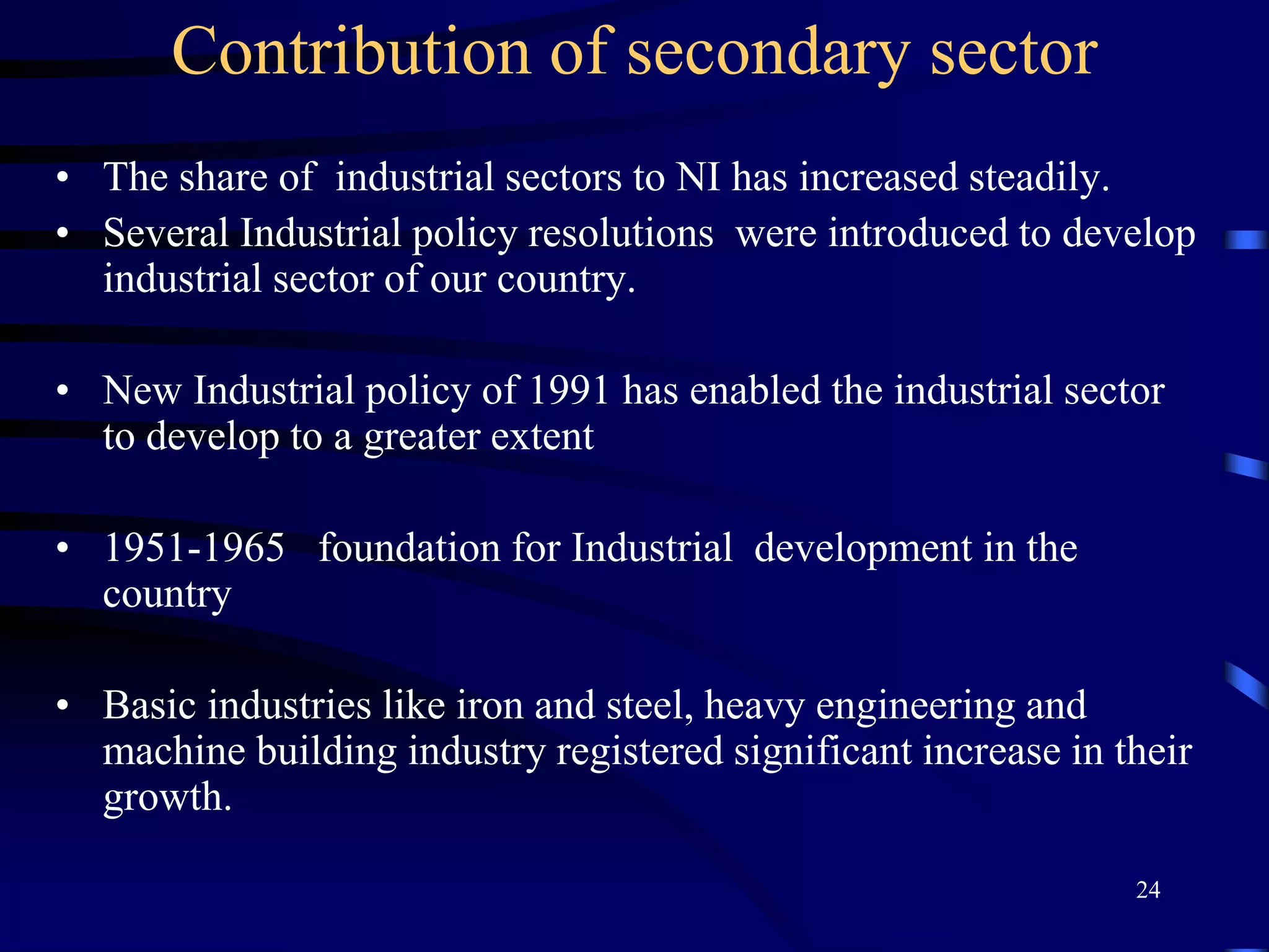Contribution of secondary sector
• The share of industrial sectors to NI has increased steadily.
• Several Industrial policy resolutions were introduced to develop
industrial sector of our country.
• New Industrial policy of 1991 has enabled the industrial sector
to develop to a greater extent
• 1951-1965 foundation for Industrial development in the
country
• Basic industries like iron and steel, heavy engineering and
machine building industry registered significant increase in their
growth.
24
 