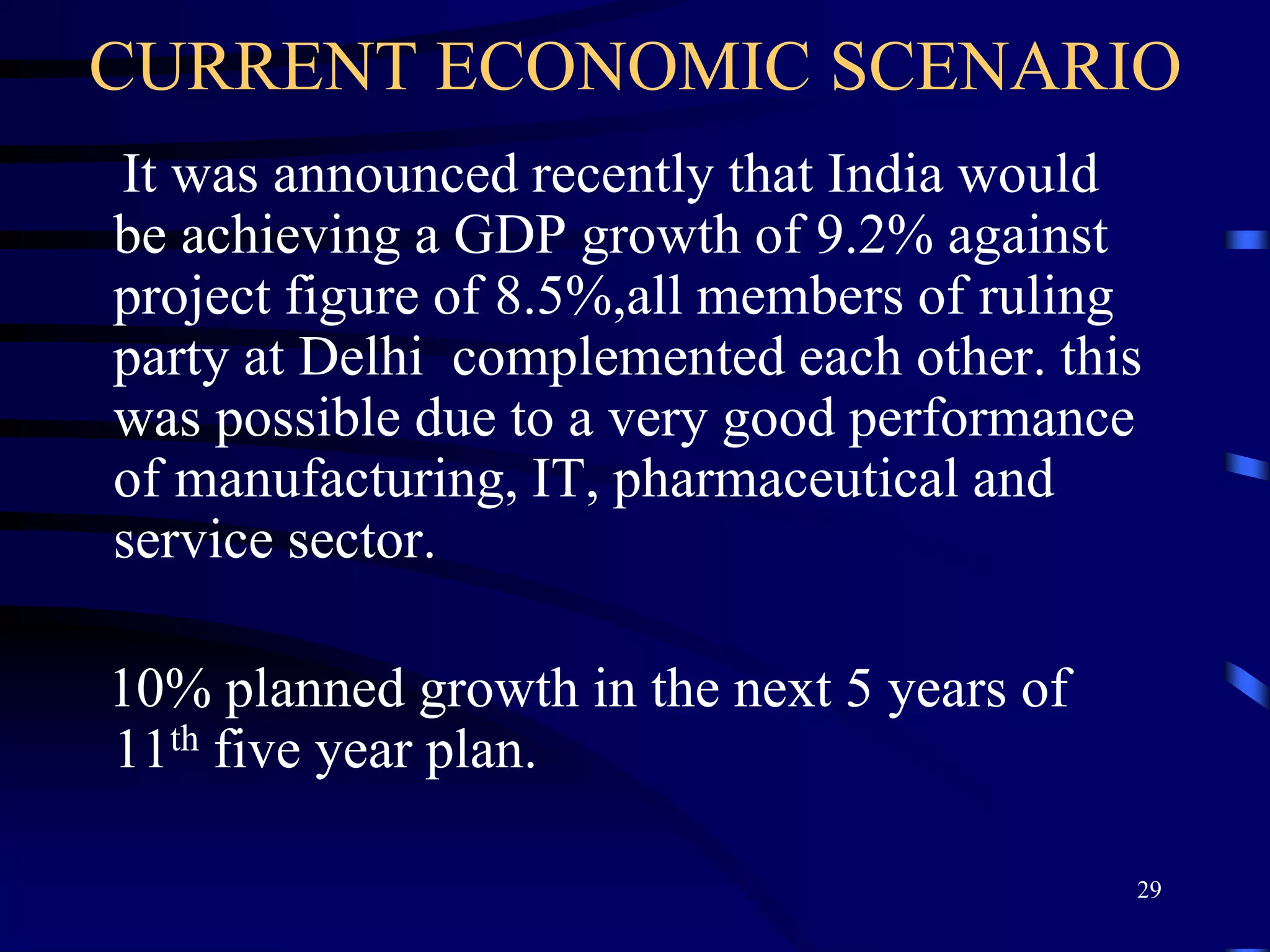 CURRENT ECONOMIC SCENARIO
It was announced recently that India would
be achieving a GDP growth of 9.2% against
project figure of 8.5%,all members of ruling
party at Delhi complemented each other. this
was possible due to a very good performance
of manufacturing, IT, pharmaceutical and
service sector.
10% planned growth in the next 5 years of
11th five year plan.
29
 