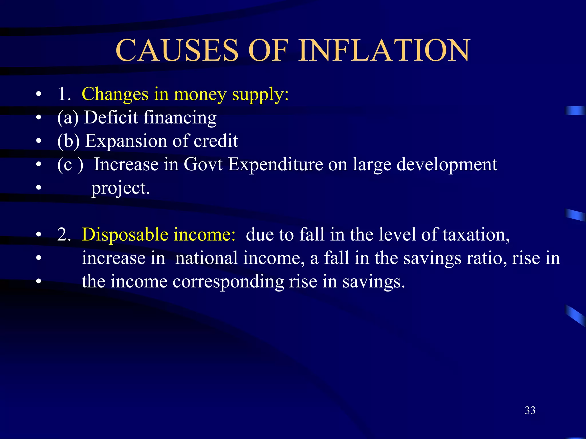 CAUSES OF INFLATION
• 1. Changes in money supply:
• (a) Deficit financing
• (b) Expansion of credit
• (c ) Increase in Govt Expenditure on large development
• project.
• 2. Disposable income: due to fall in the level of taxation,
• increase in national income, a fall in the savings ratio, rise in
• the income corresponding rise in savings.
33
 