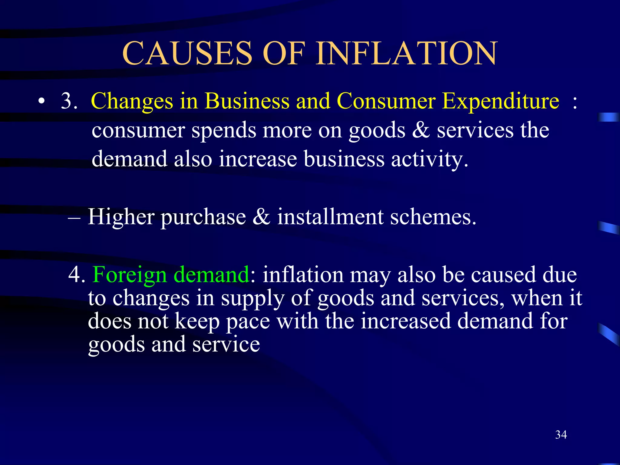 CAUSES OF INFLATION
• 3. Changes in Business and Consumer Expenditure :
consumer spends more on goods & services the
demand also increase business activity.
– Higher purchase & installment schemes.
4. Foreign demand: inflation may also be caused due
to changes in supply of goods and services, when it
does not keep pace with the increased demand for
goods and service
34
 